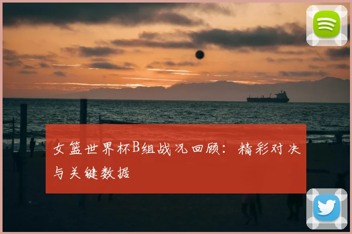 女篮世界杯B组战况回顾：精彩对决与关键数据