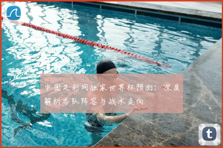 中国足彩网独家世界杯预测：深度解析各队阵容与战术走向