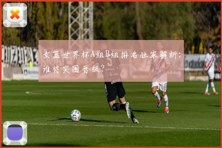 女篮世界杯A组B组排名独家解析：谁将突围晋级？