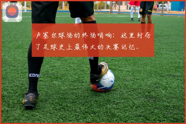 卢塞尔球场的终场哨响：这里封存了足球史上最伟大的决赛记忆。