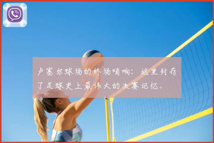 卢塞尔球场的终场哨响：这里封存了足球史上最伟大的决赛记忆。