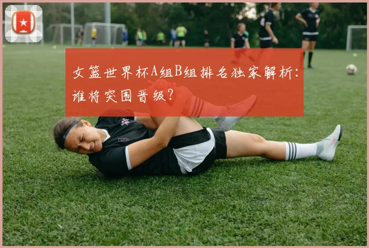 女篮世界杯A组B组排名独家解析：谁将突围晋级？