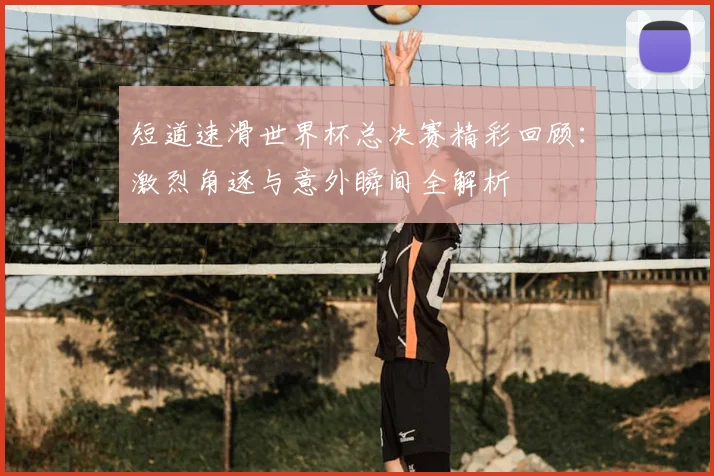 短道速滑世界杯总决赛精彩回顾：激烈角逐与意外瞬间全解析