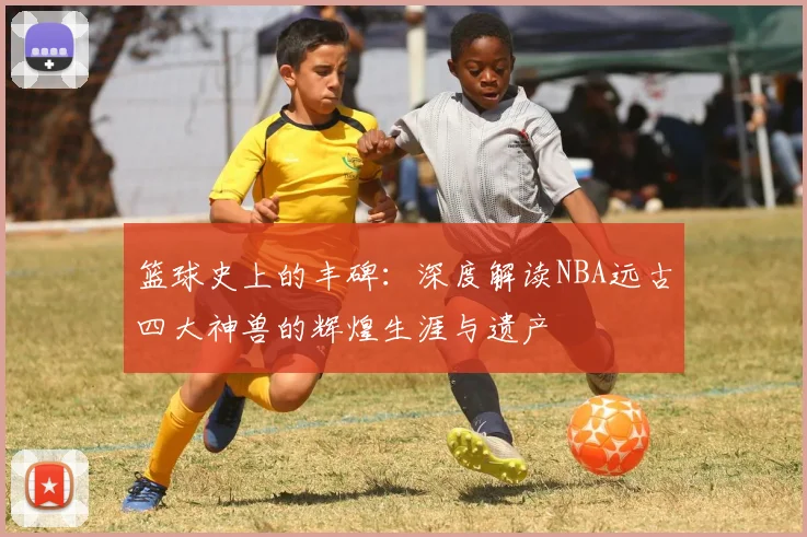 篮球史上的丰碑：深度解读NBA远古四大神兽的辉煌生涯与遗产