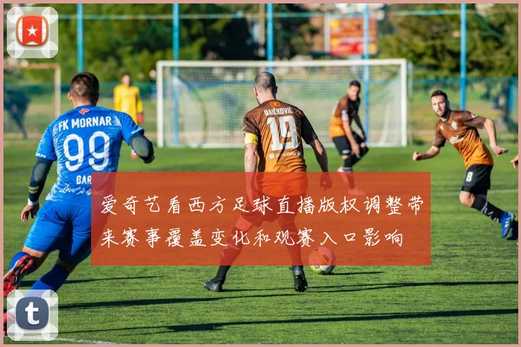 爱奇艺看西方足球直播版权调整带来赛事覆盖变化和观赛入口影响
