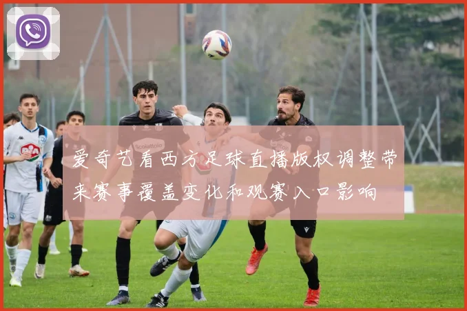 爱奇艺看西方足球直播版权调整带来赛事覆盖变化和观赛入口影响