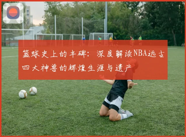 篮球史上的丰碑：深度解读NBA远古四大神兽的辉煌生涯与遗产