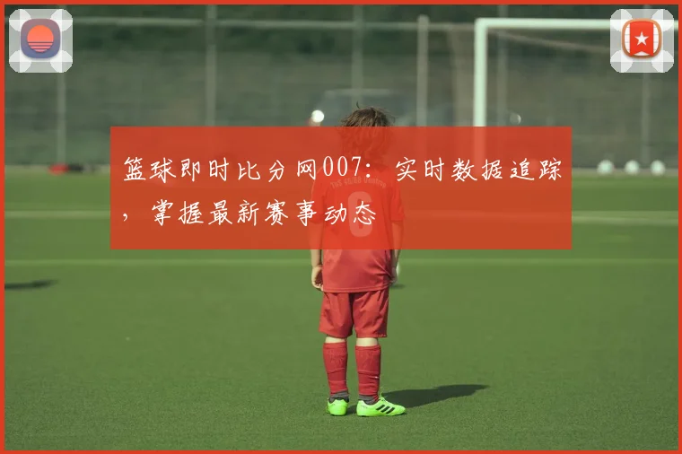 篮球即时比分网007:实时数据追踪,掌握最新赛事动态