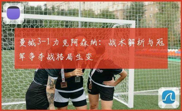 曼城3-1力克阿森纳：战术解析与冠军争夺战格局生变