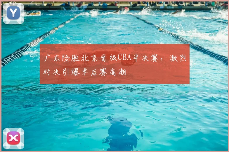 广东险胜北京晋级CBA半决赛，激烈对决引爆季后赛高潮