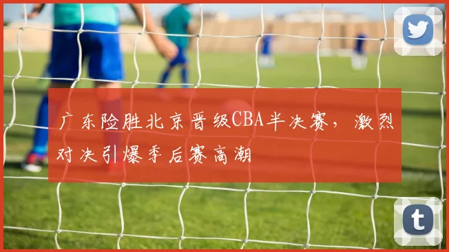 广东险胜北京晋级CBA半决赛，激烈对决引爆季后赛高潮