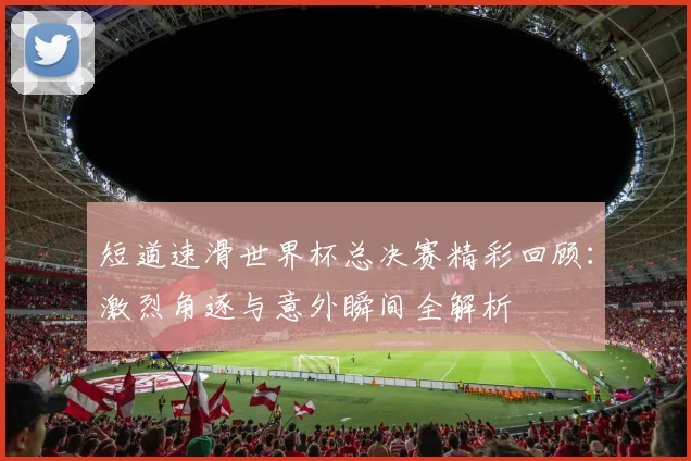 短道速滑世界杯总决赛精彩回顾：激烈角逐与意外瞬间全解析