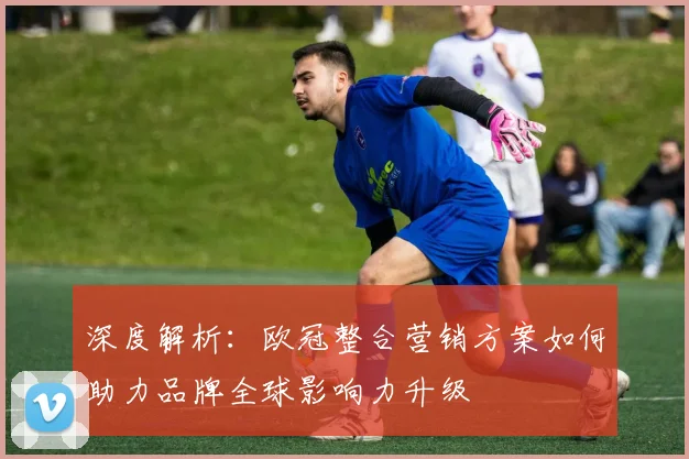 深度解析：欧冠整合营销方案如何助力品牌全球影响力升级
