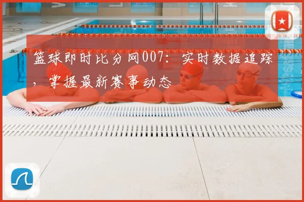 篮球即时比分网007：实时数据追踪，掌握最新赛事动态